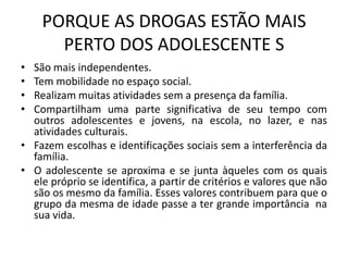 PORQUE AS DROGAS ESTÃO MAIS
PERTO DOS ADOLESCENTE S
• São mais independentes.
• Tem mobilidade no espaço social.
• Realizam muitas atividades sem a presença da família.
• Compartilham uma parte significativa de seu tempo com
outros adolescentes e jovens, na escola, no lazer, e nas
atividades culturais.
• Fazem escolhas e identificações sociais sem a interferência da
família.
• O adolescente se aproxima e se junta àqueles com os quais
ele próprio se identifica, a partir de critérios e valores que não
são os mesmo da família. Esses valores contribuem para que o
grupo da mesma de idade passe a ter grande importância na
sua vida.
 