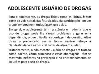 ADOLESCENTE USUÁRIO DE DROGAS
Para o adolescente, as drogas lícitas como as ilícitas, fazem
parte da vida social, das festividades, da participação em um
grupo, embora nem todos façam uso delas.
Em geral, o adolescente tem resistência em admitir que o
uso de drogas pode lhe causar problemas e gerar uma
dependência, o que dificulta a abordagem da questão. Além
disso, o preconceito em se tornar usuário reforça a
clandestinidade e as possibilidades de alguém ajudar.
Historicamente, o adolescente usuário de drogas era tratado
como doente, como criminoso e essas abordagens têm-se
mostrado ineficazes na prevenção e no encaminhamento de
soluções para o uso de drogas.
 