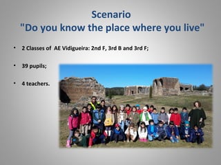 Scenario
"Do you know the place where you live"
• 2 Classes of AE Vidigueira: 2nd F, 3rd B and 3rd F;
• 39 pupils;
• 4 teachers.
 
