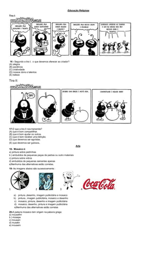 Educação Religiosa
Tira I:
16 - Segundo a tira I, o que devemos oferecer ao criador?
(A) alegria
(B) paciência
(C) criatividade
(D) nossos dons e talentos
(E) beleza
Tira II:
17-O que a tira II nos transmite?
(A) que é bom compartilhar.
(B) que é bom ajudar os outros.
(C) que é bom receber uma bênção.
(D) que devemos ser egoístas.
(E) que devemos ser gulosos.
Arte
18- Mosaico é:
a) pintura sobre pedrinhas
b ) embutidos de pequenas peças de pedras ou outro materiais
c) pintura sobre vidros
d) embutidos de pequenas sementes apenas
e)Nenhuma das alternativas estão corretas.
19- As imagens abaixo são sucessivamente :
1 2 3 4
a) pintura ,desenho, imagem publicitária e mosaico
b) pintura , imagem publicitária, mosaico e desenho
c) mosaico, pintura, desenho e imagem publicitária
d) mosaico, desenho, pintura e imagem publicitária
e)Nenhuma das alternativas estão corretas
20-A palavra mosaico tem origem na palavra grega:
a) mousefim
b ) mosepe
c) mousain
d) muselin
e) mouseín
 