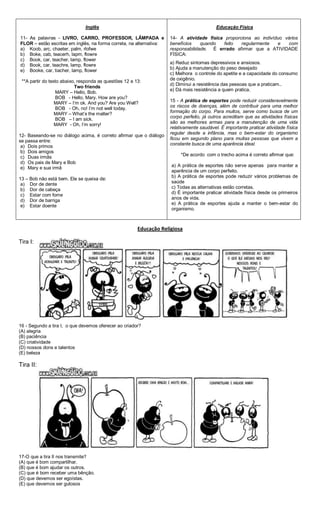 Inglês
11- As palavras - LIVRO, CARRO, PROFESSOR, LÂMPADA e
FLOR – estão escritas em inglês, na forma correta, na alternativa:
a) Koob, arc, chaeter, palm, rlofwe
b) Boke, cab, teacerh, lapm, flowre
c) Book, car, teacher, lamp, flower
d) Book, car, teachre, lamp, flowre
e) Booke, car, tiacher, lamp, flower
**A partir do texto abaixo, responda as questões 12 e 13:
Two friends
MARY – Hello, Bob.
BOB - Hello, Mary. How are you?
MARY – I’m ok. And you? Are you Well?
BOB - Oh, no! I’m not well today.
MARY – What’s the matter?
BOB – I am sick.
MARY - Oh, I’m sorry!
12- Baseando-se no diálogo acima, é correto afirmar que o diálogo
se passa entre:
a) Dois primos
b) Dois amigos
c) Duas irmãs
d) Os pais de Mary e Bob
e) Mary e sua irmã
13 – Bob não está bem. Ele se queixa de:
a) Dor de dente
b) Dor de cabeça
c) Estar com fome
d) Dor de barriga
e) Estar doente
Educação Física
14- A atividade física proporciona ao indivíduo vários
benefícios quando feito regularmente e com
responsabilidade. É errado afirmar que a ATIVIDADE
FÍSICA:
a) Reduz sintomas depressivos e ansiosos.
b) Ajuda a manutenção do peso desejado
c) Melhora o controle do apetite e a capacidade do consumo
de oxigênio.
d) Diminui a resistência das pessoas que a praticam..
e) Dá mais resistência a quem pratica.
15 - A prática de esportes pode reduzir consideravelmente
os riscos de doenças, além de contribuir para uma melhor
formação do corpo. Para muitos, serve como busca de um
corpo perfeito, já outros acreditam que as atividades físicas
são as melhores armas para a manutenção de uma vida
relativamente saudável. É importante praticar atividade física
regular desde a infância, mas o bem-estar do organismo
ficou em segundo plano para muitas pessoas que vivem a
constante busca de uma aparência ideal.
*De acordo com o trecho acima é correto afirmar que:
a) A prática de esportes não serve apenas para manter a
aparência de um corpo perfeito.
b) A prática de esportes pode reduzir vários problemas de
saúde
c) Todas as alternativas estão corretas.
d) É importante praticar atividade física desde os primeiros
anos de vida.
e) A prática de esportes ajuda a manter o bem-estar do
organismo.
Educação Religiosa
Tira I:
16 - Segundo a tira I, o que devemos oferecer ao criador?
(A) alegria
(B) paciência
(C) criatividade
(D) nossos dons e talentos
(E) beleza
Tira II:
17-O que a tira II nos transmite?
(A) que é bom compartilhar.
(B) que é bom ajudar os outros.
(C) que é bom receber uma bênção.
(D) que devemos ser egoístas.
(E) que devemos ser gulosos
 