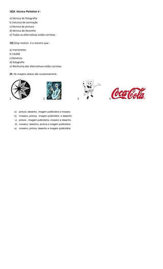 18)A técnica Pixilation é :
a) técnica de fotografia
b ) técnica de animação
c) técnica de pintura
d) técnica de desenho
e) Todas as alternativas estão corretas.
19) Stop motion é o mesmo que :
a) marionetes
b ) dublê
c) bonecos
d) fotografia
e) Nenhuma das alternativas estão corretas.
20- As imagens abaixo são sucessivamente :
1 2 3 4
a) pintura ,desenho, imagem publicitária e mosaico
b) mosaico, pintura, imagem publicitária e desenho
c) pintura , imagem publicitária, mosaico e desenho
d) mosaico, desenho, pintura e imagem publicitária
a) mosaico, pintura, desenho e imagem publicitária
 