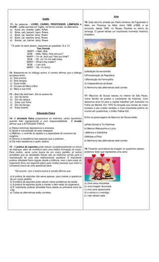 Inglês
11- As palavras - LIVRO, CARRO, PROFESSOR, LÂMPADA e
FLOR – estão escritas em inglês, na forma correta, na alternativa:
a) Koob, arc, chaeter, palm, rlofwe
b) Boke, cab, teacerh, lapm, flowre
c) Book, car, teacher, lamp, flower
d) Book, car, teachre, lamp, flowre
e) Booke, car, tiacher, lamp, flower
**A partir do texto abaixo, responda as questões 12 e 13:
Two friends
MARY – Hello, Bob.
BOB - Hello, Mary. How are you?
MARY – I’m ok. And you? Are you Well?
BOB - Oh, no! I’m not well today.
MARY – What’s the matter?
BOB – I am sick.
MARY - Oh, I’m sorry!
12- Baseando-se no diálogo acima, é correto afirmar que o diálogo
se passa entre:
a) Dois primos
b) Dois amigos
c) Duas irmãs
d) Os pais de Mary e Bob
e) Mary e sua irmã
13 – Bob não está bem. Ele se queixa de:
a) Dor de dente
b) Dor de cabeça
c) Estar com fome
d) Dor de barriga
e) Estar doente
Educação Física
14- A atividade física proporciona ao indivíduo vários benefícios
quando feito regularmente e com responsabilidade. É errado
afirmar que a ATIVIDADE FÍSICA:
a) Reduz sintomas depressivos e ansiosos.
b) Ajuda a manutenção do peso desejado
c) Melhora o controle do apetite e a capacidade do consumo de
oxigênio.
d) Diminui a resistência das pessoas que a praticam..
e) Dá mais resistência a quem pratica.
15 - A prática de esportes pode reduzir consideravelmente os riscos
de doenças, além de contribuir para uma melhor formação do corpo.
Para muitos, serve como busca de um corpo perfeito, já outros
acreditam que as atividades físicas são as melhores armas para a
manutenção de uma vida relativamente saudável. É importante
praticar atividade física regular desde a infância, mas o bem-estar do
organismo ficou em segundo plano para muitas pessoas que vivem a
constante busca de uma aparência ideal.
*De acordo com o trecho acima é correto afirmar que:
a) A prática de esportes não serve apenas para manter a aparência
de um corpo perfeito.
b) A prática de esportes pode reduzir vários problemas de saúde
c) A prática de esportes ajuda a manter o bem-estar do organismo.
d) É importante praticar atividade física desde os primeiros anos de
vida.
e) Todas as alternativas estão corretas.
Arte
16- Esta obra foi pintada por Pedro Américo de Figueiredo e
Melo, em Florença na Itália, entre 1886 a1888, e se
encontra, desde 1895, no Museu Paulista no bairro do
Ipiranga. O painel retrata um importante momento histórico
brasileiro:
a)Abolição da escravidão
b)Proclamação da República
c)Revolução de Farroupilha
d) Independência do Brasil
e) Nenhuma das alternativas está correta
17- Maurício de Sousa nasceu no interior de São Paulo,
numa família de poetas e contadores de histórias. Com
dezenove anos foi para a capital trabalhar com ilustrador na
Folha da Manhã. Em 1970 foi lançada sua revista de maior
sucesso e seu criador recebeu o mais importante prêmio do
mundo em quadrinhos, o troféu Yellow Kid.
Entre os personagens de Maurício de Sousa estão:
a)Pato Donad e Tio Patinhas
b) Menino Maluquinho e Lúcio
c)Mônica e Cebolinha
d)Mickey e Pluto
e) Nenhuma das alternativas está correta
18- Fazendo uma leitura de imagem no quadrinho abaixo,
podemos dizer que representa uma cena:
a) Uma cena chocantes
b) uma imagem alucinada
c) uma cena apaixonada
d) a rainha e o mendigo
e ) não retrata nada
 