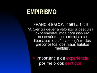 EMPIRISMO FRANCIS BACON -1561 a 1626 “A Ciência deveria valorizar a pesquisa experimental, mas para isso era necessário que o cientista se libertasse  das falsas noções, dos preconceitos, dos maus hábitos mentais”. Importância da  experiência por meio dos  sentidos   