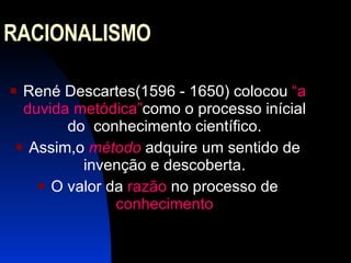 RACIONALISMO  René Descartes(1596 - 1650) colocou  “a duvida metódica” como o processo inícial do  conhecimento científico. Assim,o  método  adquire um sentido de invenção e descoberta. O valor da  razão  no processo de  conhecimento 