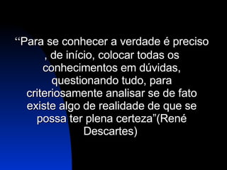 “ Para se conhecer a verdade é preciso , de início, colocar todas os conhecimentos em dúvidas, questionando tudo, para criteriosamente analisar se de fato existe algo de realidade de que se possa ter plena certeza”( René Descartes)   