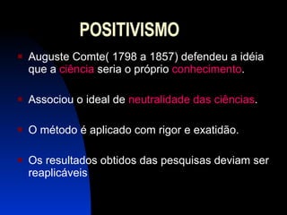 POSITIVISMO Auguste Comte( 1798 a 1857) defendeu a idéia que a  ciência  seria o próprio  conhecimento .  Associou o ideal de  neutralidade das ciências . O método é aplicado com rigor e exatidão. Os resultados obtidos das pesquisas deviam ser reaplicáveis  
