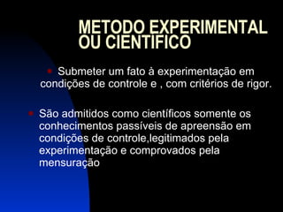 METODO EXPERIMENTAL OU CIENTÍFICO Submeter um fato à experimentação em condições de controle e , com critérios de rigor. São admitidos como científicos somente os conhecimentos passíveis de apreensão em condições de controle,legitimados pela experimentação e comprovados pela mensuração 