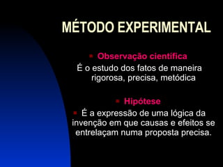 MÉTODO EXPERIMENTAL Observação científica   É o estudo dos fatos de maneira rigorosa, precisa, metódica Hipótese   É a expressão de uma lógica da invenção em que causas e efeitos se entrelaçam numa proposta precisa. 