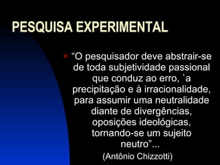 PESQUISA EXPERIMENTAL “ O pesquisador deve abstrair-se de toda subjetividade passional que conduz ao erro, `a precipitação e à irracionalidade, para assumir uma neutralidade diante de divergências, oposições ideológicas, tornando-se um sujeito neutro”...  (Antônio Chizzotti) 