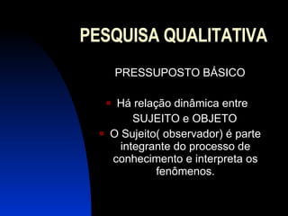 PESQUISA QUALITATIVA PRESSUPOSTO BÁSICO Há relação dinâmica entre  SUJEITO e OBJETO O Sujeito( observador) é parte integrante do processo de conhecimento e interpreta os fenômenos. 