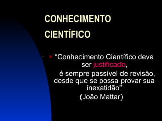 CONHECIMENTO  CIENTÍFICO “ Conhecimento Científico deve ser  justificado , é sempre passível de revisão, desde que se possa provar sua inexatidão” (João Mattar) . 