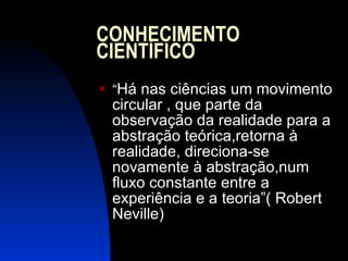 CONHECIMENTO CIENTÍFICO “ Há nas ciências um movimento circular , que parte da observação da realidade para a abstração teórica,retorna à realidade, direciona-se novamente à abstração,num fluxo constante entre a experiência e a teoria”( Robert Neville)  