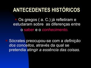 ANTECEDENTES HISTÓRICOS Os gregos ( a. C.) já refletiram e estudaram sobre  as diferenças entre  o  saber  e o  conhecimento.  Sócrates preocupou-se com a  definição dos conceitos , através da qual se pretendia atingir  a essência das coisas.   