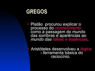 GREGOS Platão  procurou explicar o processo do  conhecimento   como a passagem do mundo das sombras e aparências ao  mundo das  idéias  e essências . Aristóteles desenvolveu a  lógica   - ferramenta básica do  raciocínio .  