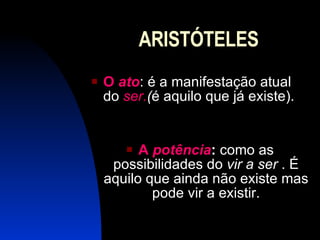 ARISTÓTELES O  ato : é a manifestação atual do  ser. ( é aquilo que já existe). A  potência :  como as possibilidades do  vir a ser  . É aquilo que ainda não existe mas pode vir a existir. 