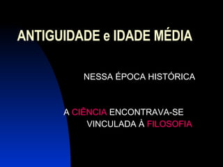 ANTIGUIDADE e IDADE MÉDIA NESSA ÉPOCA HISTÓRICA A  CIÊNCIA  ENCONTRAVA-SE VINCULADA À  FILOSOFIA  