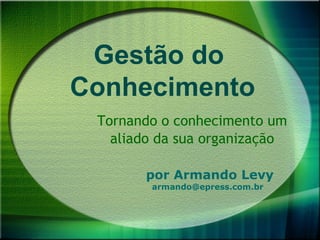 Gestão do
Conhecimento
 Tornando o conhecimento um
   aliado da sua organização

       por Armando Levy
        armando@epress.com.br
 