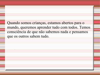 . Quando somos crianças, estamos abertos para o mundo, queremos aprender tudo com todos. Temos consciência de que não sabemos nada e pensamos que os outros sabem tudo. 