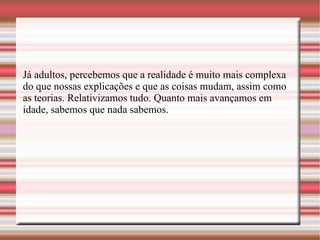 Já adultos, percebemos que a realidade é muito mais complexa do que nossas explicações e que as coisas mudam, assim como as teorias. Relativizamos tudo. Quanto mais avançamos em idade, sabemos que nada sabemos.   