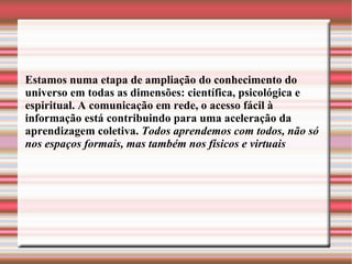 Estamos numa etapa de ampliação do conhecimento do universo em todas as dimensões: científica, psicológica e espiritual. A comunicação em rede, o acesso fácil à informação está contribuindo para uma aceleração da aprendizagem coletiva.  Todos aprendemos com todos, não só nos espaços formais, mas também nos físicos e virtuais  
