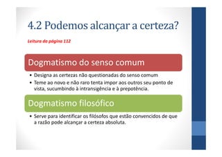 4.2 Podemos alcançar a certeza?
Leitura da página 112



Dogmatismo do senso comum
• Designa as certezas não questionadas do senso comum
• Teme ao novo e não raro tenta impor aos outros seu ponto de
  vista, sucumbindo à intransigência e à prepotência.

Dogmatismo filosófico
• Serve para identificar os filósofos que estão convencidos de que
  a razão pode alcançar a certeza absoluta.
 