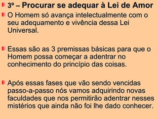 3º –  Procurar se adequar à Lei de Amor O Homem só avança intelectualmente com o seu adequamento e vivência dessa Lei Universal.  Essas são as 3 premissas básicas para que o Homem possa começar a adentrar no conhecimento do princípio das coisas.  Após essas fases que vão sendo vencidas passo-a-passo nós vamos adquirindo novas faculdades que nos permitirão adentrar nesses mistérios que ainda não foi lhe dado conhecer.  