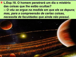 L.Esp.18. O homem penetrará um dia o mistério das coisas que lhe estão ocultas? -- O véu se ergue na medida em que ele se depura; mas, para a compreensão de certas coisas, necessita de faculdades que ainda não possui.   