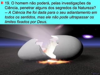 19. O homem não poderá, pelas investigações da Ciência, penetrar alguns dos segredos da Natureza? -- A Ciência lhe foi dada para o seu adiantamento em todos os sentidos, mas ele não pode ultrapassar os limites fixados por Deus.   