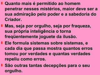 Quanto mais é permitido ao homem penetrar nesses mistérios, maior deve ser a sua admiração pelo poder e a sabedoria do Criador.  Mas, seja por orgulho, seja por fraqueza, sua própria inteligência o torna freqüentemente joguete da ilusão.  Ele formula sistemas sobre sistemas, e cada dia que passa mostra quantos erros tomou por verdades e quantas verdades repeliu como erros.  São outras tantas decepções para o seu orgulho. 