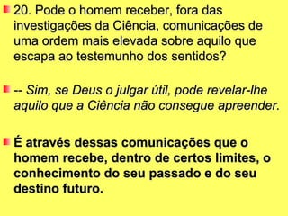 20. Pode o homem receber, fora das investigações da Ciência, comunicações de uma ordem mais elevada sobre aquilo que escapa ao testemunho dos sentidos? -- Sim, se Deus o julgar útil, pode revelar-lhe aquilo que a Ciência não consegue apreender.   É através dessas comunicações que o homem recebe, dentro de certos limites, o conhecimento do seu passado e do seu destino futuro.   