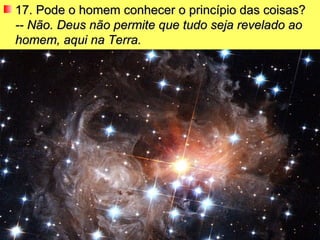 17. Pode o homem conhecer o princípio das coisas? -- Não. Deus não permite que tudo seja revelado ao homem, aqui na Terra.   