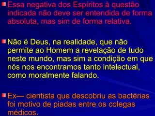Essa negativa dos Espíritos à questão indicada não deve ser entendida de forma absoluta, mas sim de forma relativa.  Não é Deus, na realidade, que não permite ao Homem a revelação de tudo neste mundo, mas sim a condição em que nós nos encontramos tanto intelectual, como moralmente falando.  Ex— cientista que descobriu as bactérias foi motivo de piadas entre os colegas médicos. 