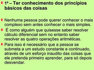 1º –  Ter conhecimento dos princípios básicos das coisas Nenhuma pessoa pode querer conhecer o mais complexo sem antes conhecer o mais simples. É como alguém que quisesse saber resolver cálculo diferencial sem no entanto saber resolver as quatro operações aritméticas.  Para isso é necessário que a pessoa se submeta a um estudo constante e continuado, através de um esforço inaudito das coisas que ele pretenda primeiro aprender, para só depois desvendar. 