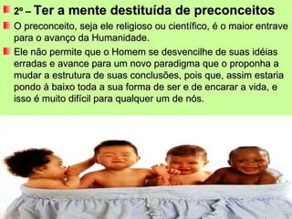 2º –  Ter a mente destituída de preconceitos O preconceito, seja ele religioso ou científico, é o maior entrave para o avanço da Humanidade. Ele não permite que o Homem se desvencilhe de suas idéias erradas e avance para um novo paradigma que o proponha a mudar a estrutura de suas conclusões, pois que, assim estaria pondo à baixo toda a sua forma de ser e de encarar a vida, e isso é muito difícil para qualquer um de nós. 