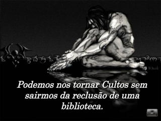 Podemos nos tornar Cultos sem sairmos da reclusão de uma biblioteca. 