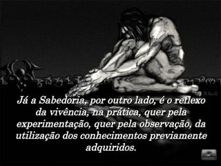 Já a Sabedoria, por outro lado, é o reflexo da vivência, na prática, quer pela experimentação, quer pela observação, da utilização dos conhecimentos previamente adquiridos. 