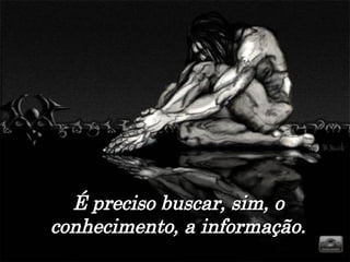 É preciso buscar, sim, o conhecimento, a informação. 
