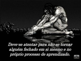 Deve-se atentar para não se tornar alguém fechado em si mesmo e no próprio processo de aprendizado. 
