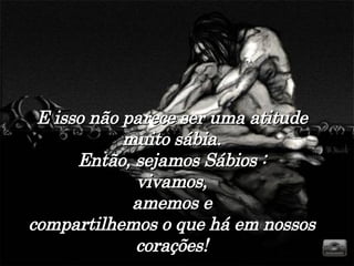 E isso não parece ser uma atitude muito sábia. Então, sejamos Sábios : vivamos, amemos e compartilhemos o que há em nossos corações! 