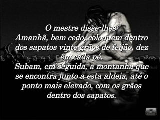 O mestre disse-lhes: Amanhã, bem cedo, coloquem dentro dos sapatos vinte grãos de feijão, dez em cada pé. Subam, em seguida, a montanha que se encontra junto a esta aldeia, até o ponto mais elevado, com os grãos dentro dos sapatos. 