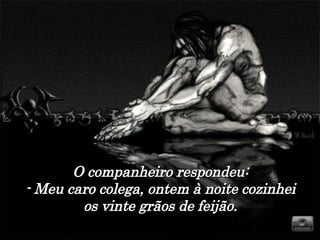 O companheiro respondeu: - Meu caro colega, ontem à noite cozinhei os vinte grãos de feijão. 