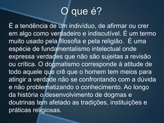 O que é?
É a tendência de um indivíduo, de afirmar ou crer
em algo como verdadeiro e indiscutível. É um termo
muito usado pela filosofia e pela religião. É uma
espécie de fundamentalismo intelectual onde
expressa verdades que não são sujeitas a revisão
ou crítica. O dogmatismo corresponde à atitude de
todo aquele que crê que o homem tem meios para
atingir a verdade não se confrontando com a dúvida
e não problematizando o conhecimento. Ao longo
da história o desenvolvimento de dogmas e
doutrinas tem afetado as tradições, instituições e
práticas religiosas.
 