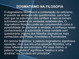 DOGMATISMO NA FILOSOFIA
O dogmatismo filosófico é a contestação do ceticismo,
é quando as verdades são questionadas, para fazer
com que os indivíduos não confiem e nem se tornem
submissos perante as verdades estabelecidas. O
dogmatismo filosófico pode ser compreendido como a
possibilidade de conhecer a verdade, a confiança nesse
conhecimento e a submissão a essa verdade sem
questioná-la. Alguns dos filósofos dogmáticos mais
conhecidos são Platão, Aristóteles e Parmênides.
Em termos filosóficos, a palavra dogmatismo significava
oposição, visto que era uma oposição filosófica, uma
coisa referente aos princípios. Por esse motivo, a
palavra "dogmático" significava "relativo a uma
doutrina" ou "fundado em princípios".
 
