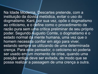 Na Idade Moderna, Descartes pretende, com a
instituição da dúvida metódica, evitar o uso do
dogmatismo. Kant, por sua vez, opõe o dogmatismo
ao criticismo, e o define como o procedimento da
razão pura sem uma crítica preliminar de seu próprio
poder. Segundo Augusto Comte, o dogmatismo é o
estado normal da mente humana, uma vez que o
homem necessita confiar em algo para viver,
estando sempre se utilizando de uma determinada
crença. Para este pensador, o ceticismo só poderia
ser usado em um momento de crise, quando uma
posição antiga deve ser evitada, de modo que se
possa realizar a passagem de uma crença a outra.
 
