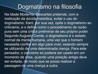 Dogmatismo na filosofia
Na Idade Moderna, Descartes pretende, com a
instituição da dúvida metódica, evitar o uso do
dogmatismo. Kant, por sua vez, opõe o dogmatismo ao
criticismo, e o define como o procedimento da razão
pura sem uma crítica preliminar de seu próprio poder.
Segundo Augusto Comte, o dogmatismo é o estado
normal da mente humana, uma vez que o homem
necessita confiar em algo para viver, estando sempre
se utilizando de uma determinada crença. Para este
pensador, o ceticismo só poderia ser usado em um
momento de crise, quando uma posição antiga deve
ser evitada, de modo que se possa realizar a
passagem de uma crença a outra.
 