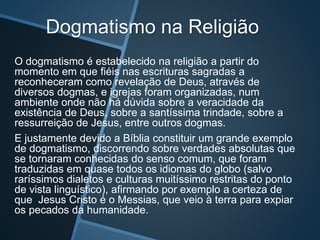 Dogmatismo na Religião
O dogmatismo é estabelecido na religião a partir do
momento em que fiéis nas escrituras sagradas a
reconheceram como revelação de Deus, através de
diversos dogmas, e igrejas foram organizadas, num
ambiente onde não há dúvida sobre a veracidade da
existência de Deus, sobre a santíssima trindade, sobre a
ressurreição de Jesus, entre outros dogmas.
E justamente devido a Bíblia constituir um grande exemplo
de dogmatismo, discorrendo sobre verdades absolutas que
se tornaram conhecidas do senso comum, que foram
traduzidas em quase todos os idiomas do globo (salvo
raríssimos dialetos e culturas muitíssimo restritas do ponto
de vista linguístico), afirmando por exemplo a certeza de
que Jesus Cristo é o Messias, que veio à terra para expiar
os pecados da humanidade.
 