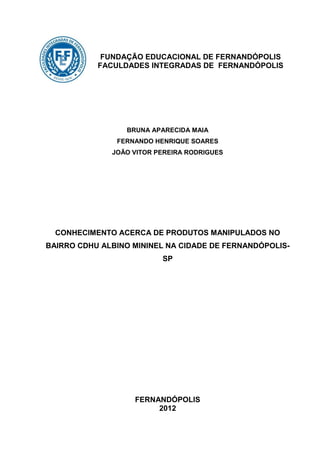 FUNDAÇÃO EDUCACIONAL DE FERNANDÓPOLIS
           FACULDADES INTEGRADAS DE FERNANDÓPOLIS




                 BRUNA APARECIDA MAIA
               FERNANDO HENRIQUE SOARES
              JOÃO VITOR PEREIRA RODRIGUES




  CONHECIMENTO ACERCA DE PRODUTOS MANIPULADOS NO
BAIRRO CDHU ALBINO MININEL NA CIDADE DE FERNANDÓPOLIS-
                          SP




                   FERNANDÓPOLIS
                        2012
 