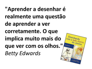 "Aprender a desenhar é
realmente uma questão
de aprender a ver
corretamente. O que
implica muito mais do
que ver com os olhos."
Betty Edwards