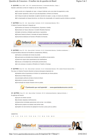 Questões de Concursos - O melhor site de questões do Brasil                                                                                           Página 2 de 3

  6 - Q121782 ( Prova: IADES - 2010 - CFA - Assistente Administrativo / Conhecimentos Bancários / Cheque;      )

  Assinale a alternativa correta em relação ao uso do cheque bancário.


           a) De acordo com a legislação em vigor, o cheque é definido como uma ordem de pagamento a vista.

           b) O sacador representa o banco em que está depositado o dinheiro do emitente.

           c) O cheque só pode ser depositado na agência bancária de origem, ou seja, na mesma do emitente.

           d) A compensação de cheques bancários, via câmara de compensação, só é possível quando emitidos ao portador.



  7 - Q177028 ( Prova: FCC - 2011 - Banco do Brasil - Escriturário - Ed. 03 / Conhecimentos Bancários / SFN;   )

  O Sistema Financeiro Nacional é integrado por

           a) Ministérios da Fazenda e do Planejamento, Orçamento e Gestão.

           b) Secretaria do Tesouro Nacional e Conselho Monetário Nacional.

           c) órgãos normativos, entidades supervisoras e operadores.

           d) Receita Federal do Brasil e Comissão de Valores Mobiliários.

           e) Secretarias estaduais da Fazenda e Ministério da Fazenda.




  8 - Q177029 ( Prova: FCC - 2011 - Banco do Brasil - Escriturário - Ed. 03 / Conhecimentos Bancários / Previdência complementar;   )

  A Superintendência Nacional de Previdência Complementar (PREVIC)

           a) fiscaliza as atividades dos fundos de pensão.

           b) supervisiona as atividades das entidades de previdência privada aberta.

           c) determina regras sobre aposentadoria dos trabalhadores.

           d) executa a arrecadação das contribuições previdenciárias.

           e) é uma autarquia vinculada ao Ministério do Trabalho e Emprego.



  9 - Q177030 ( Prova: FCC - 2011 - Banco do Brasil - Escriturário - Ed. 03 / Conhecimentos Bancários / SFN;   Sistema Financeiro Nacional (SFN); )

  Para atuar no Sistema Financeiro Nacional os bancos estrangeiros dependem de

           a) depósito prévio de garantias em dinheiro ou representado por títulos púbicos.

           b) decreto do Poder Executivo.

           c) autorização autônoma do Banco Central do Brasil.

           d) decisão do ministro da Fazenda.

           e) formalização de tratado tributário entre os países.




  10 - Q177031 ( Prova: FCC - 2011 - Banco do Brasil - Escriturário - Ed. 03 / Conhecimentos Bancários / Agências de fomento;   )

  As agências de fomento

           a) atuam em âmbito nacional.

           b) contratam depósitos interfinanceiros.

           c) desenvolvem atividades operacionais como os ban- cos múltiplos.

           d) financiam projetos nos estados onde tenham sede.

           e) dispõem de instrumentos de captação de recursos a prazo junto ao público.




  GABARITOS:

  1-B      2-D       3-A       4-C       5-B       6-A       7-C       8-A      9-B       10 - D




http://www.questoesdeconcursos.com.br/imprimir?di=57&md=1                                                                                               23/02/2012
 